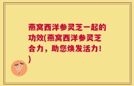 燕窝西洋参灵芝一起的功效(燕窝西洋参灵芝合力，助您焕发活力！)