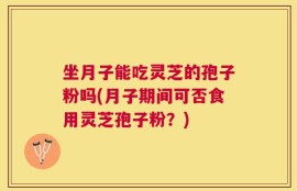坐月子能吃灵芝的孢子粉吗(月子期间可否食用灵芝孢子粉？)