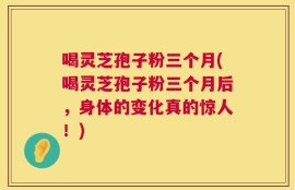 喝灵芝孢子粉三个月(喝灵芝孢子粉三个月后，身体的变化真的惊人！)
