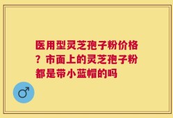 医用型灵芝孢子粉价格？市面上的灵芝孢子粉都是带小蓝帽的吗