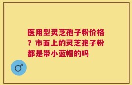 医用型灵芝孢子粉价格？市面上的灵芝孢子粉都是带小蓝帽的吗