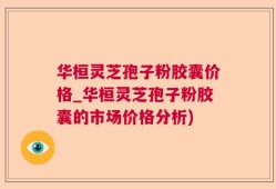 华桓灵芝孢子粉胶囊价格_华桓灵芝孢子粉胶囊的市场价格分析)