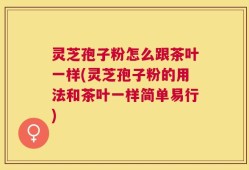 灵芝孢子粉怎么跟茶叶一样(灵芝孢子粉的用法和茶叶一样简单易行)