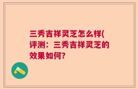 三秀吉祥灵芝怎么样(评测：三秀吉祥灵芝的效果如何？