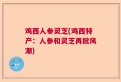 鸡西人参灵芝(鸡西特产：人参和灵芝再掀风潮)