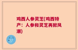 鸡西人参灵芝(鸡西特产：人参和灵芝再掀风潮)