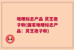 地理标志产品 灵芝孢子粉(国家地理标志产品：灵芝孢子粉)