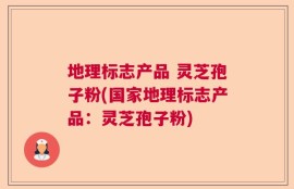 地理标志产品 灵芝孢子粉(国家地理标志产品：灵芝孢子粉)