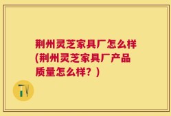 荆州灵芝家具厂怎么样(荆州灵芝家具厂产品质量怎么样？)