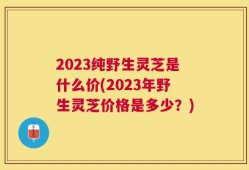 2023纯野生灵芝是什么价(2023年野生灵芝价格是多少？)