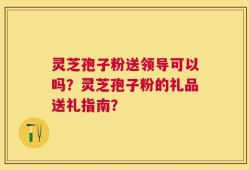 灵芝孢子粉送领导可以吗？灵芝孢子粉的礼品送礼指南？