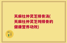 天麻杜仲灵芝排骨汤(天麻杜仲灵芝炖排骨的健康营养功效)