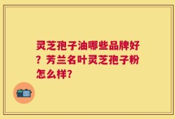 灵芝孢子油哪些品牌好？芳兰名叶灵芝孢子粉怎么样？