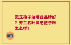灵芝孢子油哪些品牌好？芳兰名叶灵芝孢子粉怎么样？