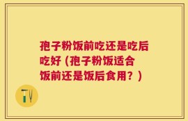 孢子粉饭前吃还是吃后吃好 (孢子粉饭适合饭前还是饭后食用？)
