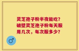 灵芝孢子粉半夜能吃？破壁灵芝孢子粉每天服用几次，每次服多少？