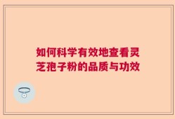 如何科学有效地查看灵芝孢子粉的品质与功效