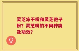 灵芝冻干粉和灵芝孢子粉？灵芝粉的不同种类及功效？