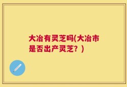 大冶有灵芝吗(大冶市是否出产灵芝？)