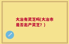 大冶有灵芝吗(大冶市是否出产灵芝？)