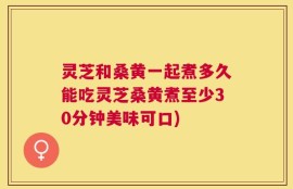 灵芝和桑黄一起煮多久能吃灵芝桑黄煮至少30分钟美味可口)