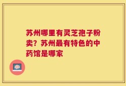 苏州哪里有灵芝孢子粉卖？苏州最有特色的中药馆是哪家