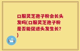 口服灵芝孢子粉会长头发吗(口服灵芝孢子粉是否能促进头发生长？)