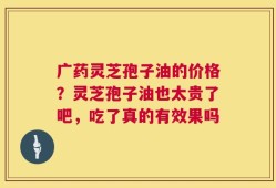 广药灵芝孢子油的价格？灵芝孢子油也太贵了吧，吃了真的有效果吗