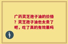 广药灵芝孢子油的价格？灵芝孢子油也太贵了吧，吃了真的有效果吗