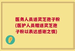 医务人员送灵芝孢子粉(医护人员赠送灵芝孢子粉以表达感谢之情)