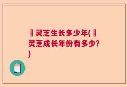 黒灵芝生长多少年(黒灵芝成长年份有多少？)