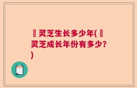 黒灵芝生长多少年(黒灵芝成长年份有多少？)
