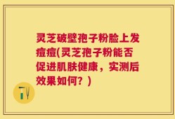 灵芝破壁孢子粉脸上发痘痘(灵芝孢子粉能否促进肌肤健康，实测后效果如何？)