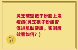 灵芝破壁孢子粉脸上发痘痘(灵芝孢子粉能否促进肌肤健康，实测后效果如何？)