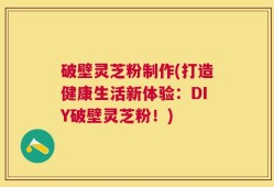 破壁灵芝粉制作(打造健康生活新体验：DIY破壁灵芝粉！)