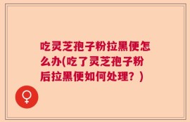吃灵芝孢子粉拉黑便怎么办(吃了灵芝孢子粉后拉黑便如何处理？)