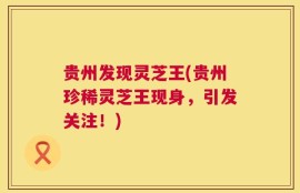 贵州发现灵芝王(贵州珍稀灵芝王现身，引发关注！)