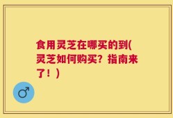 食用灵芝在哪买的到(灵芝如何购买？指南来了！)