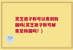 灵芝孢子粉可以寄到韩国吗(灵芝孢子粉可邮寄至韩国吗？)