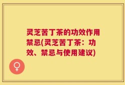 灵芝苦丁茶的功效作用禁忌(灵芝苦丁茶：功效、禁忌与使用建议)