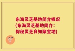 东海灵芝基地简介概况(东海灵芝基地简介：探秘灵芝良知聚宝地)