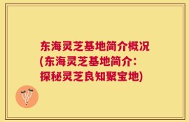 东海灵芝基地简介概况(东海灵芝基地简介：探秘灵芝良知聚宝地)
