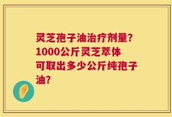 灵芝孢子油治疗剂量？1000公斤灵芝萃体可取出多少公斤纯孢子油？