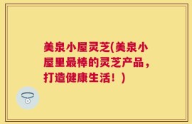 美泉小屋灵芝(美泉小屋里最棒的灵芝产品，打造健康生活！)