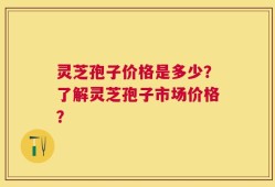 灵芝孢子价格是多少？了解灵芝孢子市场价格？