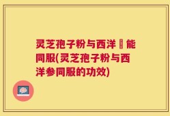 灵芝孢子粉与西洋參能同服(灵芝孢子粉与西洋参同服的功效)
