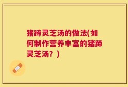 猪蹄灵芝汤的做法(如何制作营养丰富的猪蹄灵芝汤？)