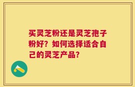 买灵芝粉还是灵芝孢子粉好？如何选择适合自己的灵芝产品？