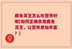 鹿角灵芝怎么吃营养好呢(如何正确食用鹿角灵芝，让营养更加丰富？)