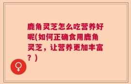 鹿角灵芝怎么吃营养好呢(如何正确食用鹿角灵芝，让营养更加丰富？)